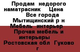 Продам  недорого наматрасник  › Цена ­ 6 500 - Все города, Мытищинский р-н Мебель, интерьер » Прочая мебель и интерьеры   . Ростовская обл.,Гуково г.